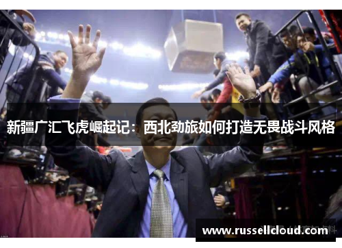 新疆广汇飞虎崛起记：西北劲旅如何打造无畏战斗风格