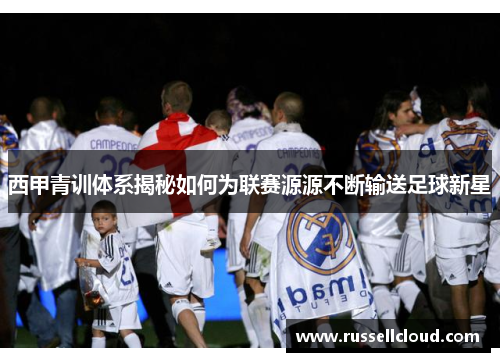 西甲青训体系揭秘如何为联赛源源不断输送足球新星