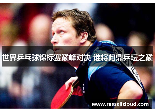 世界乒乓球锦标赛巅峰对决 谁将问鼎乒坛之巅